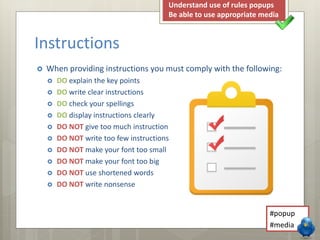 Instructions 
 When providing instructions you must comply with the following: 
 DO explain the key points 
 DO write clear instructions 
 DO check your spellings 
 DO display instructions clearly 
 DO NOT give too much instruction 
 DO NOT write too few instructions 
 DO NOT make your font too small 
 DO NOT make your font too big 
 DO NOT use shortened words 
 DO NOT write nonsense 
Understand use of rules popups 
Be able to use appropriate media 
#popup 
#media 
 