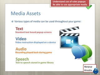 Media Assets 
Understand use of rules popups 
Be able to use appropriate media 
 Various types of media can be used throughout your game: 
Text 
Standard text based popup screens 
Video 
Video instruction displayed on a device 
Audio 
Recording played back during game 
Speech 
Text to speech stored in game library 
#popup 
#media 
 