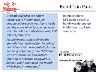 Bomb’s in Paris
“A bomb exploded in a smart                    In retaliation to
restaurant in Montmartre, an                   M’Bowole’s death a
unexploded grenade was found inside            bomb was detonated
and the name of an African teenager            in Montmartre, Paris
killed by police inscribed on a wall, AFP      soon after.
reports from Paris.
An anonymous caller claimed the
grenade 'was destined for the police,'
but did not claim responsibility for the
bombing or for any group. 'Makome'
was written on the wall outside,
referring to Makome M'Bowole, a             Monday, 19 April 1993
Zairean youth shot dead this month
while being interrogated.”
 