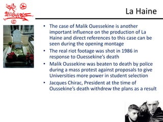 La Haine
• The case of Malik Ouessekine is another
  important influence on the production of La
  Haine and direct references to this case can be
  seen during the opening montage
• The real riot footage was shot in 1986 in
  response to Ouessekine’s death
• Malik Oussekine was beaten to death by police
  during a mass protest against proposals to give
  Universities more power in student selection
• Jacques Chirac, President at the time of
  Oussekine’s death withdrew the plans as a result
 