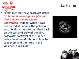 La Haine
• Filmmaker Matthew Kassovitz stated
  ‘La Haine is an anti-police film and
  that is how I meant it to be
  understood.’ Indeed, when it was
  premiered at Cannes, the police on
  security duty there turned their back
  on the cast and crew of the film.
  Kassovitz’ portrayal of the French
  police leaves no doubt as to how he
  sees them and their role in the
  violence in La Haine.
 