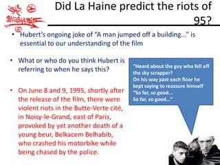 Did La Haine predict the riots of
                                            95?
• Hubert’s ongoing joke of “A man jumped off a building...” is
  essential to our understanding of the film

• What or who do you think Hubert is
                                           “Heard about the guy who fell off
  referring to when he says this?          the sky scrapper?
                                           On his way past each floor he
                                           kept saying to reassure himself
• On June 8 and 9, 1995, shortly after     “So far, so good...
  the release of the film, there were      So far, so good...”
  violent riots in the Butte-Verte cité,
  in Noisy-le-Grand, east of Paris,
  provoked by yet another death of a
  young beur, Belkacem Belhabib,
  who crashed his motorbike while
  being chased by the police.
 