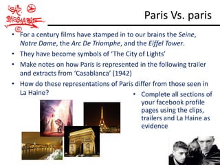 Paris Vs. paris
• For a century films have stamped in to our brains the Seine,
  Notre Dame, the Arc De Triomphe, and the Eiffel Tower.
• They have become symbols of ‘The City of Lights’
• Make notes on how Paris is represented in the following trailer
  and extracts from ‘Casablanca’ (1942)
• How do these representations of Paris differ from those seen in
  La Haine?                             • Complete all sections of
                                           your facebook profile
                                           pages using the clips,
                                           trailers and La Haine as
                                           evidence
 