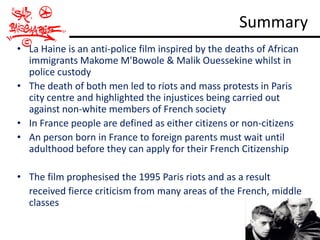 Summary
• La Haine is an anti-police film inspired by the deaths of African
  immigrants Makome M'Bowole & Malik Ouessekine whilst in
  police custody
• The death of both men led to riots and mass protests in Paris
  city centre and highlighted the injustices being carried out
  against non-white members of French society
• In France people are defined as either citizens or non-citizens
• An person born in France to foreign parents must wait until
  adulthood before they can apply for their French Citizenship

• The film prophesised the 1995 Paris riots and as a result
  received fierce criticism from many areas of the French, middle
  classes
 