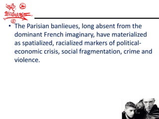 • The Parisian banlieues, long absent from the
  dominant French imaginary, have materialized
  as spatialized, racialized markers of political-
  economic crisis, social fragmentation, crime and
  violence.
 