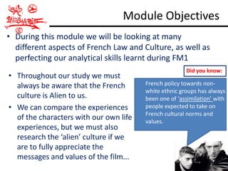 Module Objectives
• During this module we will be looking at many
  different aspects of French Law and Culture, as well as
  perfecting our analytical skills learnt during FM1
                                                       Did you know:
• Throughout our study we must
  always be aware that the French       French policy towards non-
                                        white ethnic groups has always
  culture is Alien to us.               been one of ‘assimilation’ with
• We can compare the experiences        people expected to take on
                                        French cultural norms and
  of the characters with our own life   values.
  experiences, but we must also
  research the ‘alien’ culture if we
  are to fully appreciate the
  messages and values of the film...
 