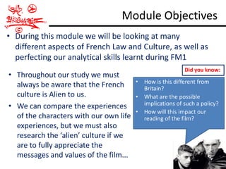 Module Objectives
• During this module we will be looking at many
  different aspects of French Law and Culture, as well as
  perfecting our analytical skills learnt during FM1
                                                          Did you know:
• Throughout our study we must
                                        • How is this different from
  always be aware that the French         Britain?
  culture is Alien to us.               • What are the possible
• We can compare the experiences          implications of such a policy?
                                        • How will this impact our
  of the characters with our own life     reading of the film?
  experiences, but we must also
  research the ‘alien’ culture if we
  are to fully appreciate the
  messages and values of the film...
 