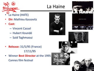 La Haine
• La Haine (HATE)
• Dir: Mathieu Kassovitz
• Cast:
   – Vincent Cassel
   – Hubert Koundé
   – Saíd Taghmaoui

• Release: 31/5/95 (France)
              17/11/95
• Winner Best Director at the 1995
  Cannes film festival
 
