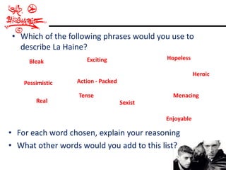 • Which of the following phrases would you use to
  describe La Haine?
                     Exciting                Hopeless
      Bleak
                                                         Heroic
    Pessimistic   Action - Packed

                  Tense                        Menacing
        Real                        Sexist

                                             Enjoyable

• For each word chosen, explain your reasoning
• What other words would you add to this list?
 