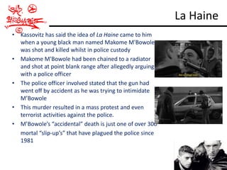 La Haine
• Kassovitz has said the idea of La Haine came to him
  when a young black man named Makome M'Bowole
  was shot and killed whilst in police custody
• Makome M'Bowole had been chained to a radiator
  and shot at point blank range after allegedly arguing
  with a police officer
• The police officer involved stated that the gun had
  went off by accident as he was trying to intimidate
  M’Bowole
• This murder resulted in a mass protest and even
  terrorist activities against the police.
• M’Bowole’s “accidental” death is just one of over 300
  mortal “slip-up’s” that have plagued the police since
  1981
 