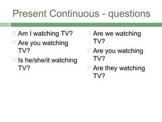 Present Continuous - questions
   Am I watching TV?          Are we watching
   Are you watching            TV?
    TV?                        Are you watching
   Is he/she/it watching       TV?
    TV?                        Are they watching
                                TV?
 