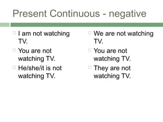 Present Continuous - negative
   I am not watching      We are not watching
    TV.                     TV.
   You are not            You are not
    watching TV.            watching TV.
   He/she/it is not       They are not
    watching TV.            watching TV.
 