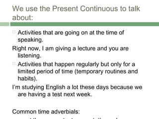 We use the Present Continuous to talk
about:
  Activities that are going on at the time of
   speaking.
Right now, I am giving a lecture and you are
   listening.
 Activities that happen regularly but only for a

   limited period of time (temporary routines and
   habits).
I’m studying English a lot these days because we
   are having a test next week.

Common time adverbials:
 