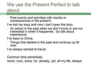 We use the Present Perfect to talk
about:
  Past events and activities with results or
   consequences in the present.
I’ve lost my keys and now I can’t open the door.
 An action in the past when we don’t know or are not
   interested in when it happened. (to talk about
   experience)
I’ve been to China.
 Things that started in the past and continue up till
   now.
I’ve always wanted to travel.

Common time adverbials:
never, ever, since, for, already, yet, all my life, always
 
