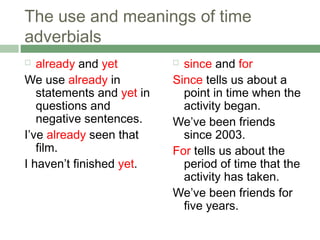 The use and meanings of time
adverbials
  already and yet          since and for
We use already in          Since tells us about a
   statements and yet in     point in time when the
   questions and             activity began.
   negative sentences.     We’ve been friends
I’ve already seen that       since 2003.
   film.                   For tells us about the
I haven’t finished yet.      period of time that the
                             activity has taken.
                           We’ve been friends for
                             five years.
 