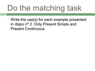 Do the matching task
   Write the use(s) for each example presented
    in diapo nº 2. Only Present Simple and
    Present Continuous.
 