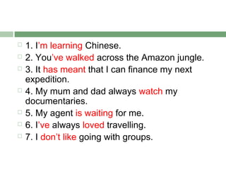    1. I’m learning Chinese.
   2. You’ve walked across the Amazon jungle.
   3. It has meant that I can finance my next
    expedition.
   4. My mum and dad always watch my
    documentaries.
   5. My agent is waiting for me.
   6. I’ve always loved travelling.
   7. I don’t like going with groups.
 