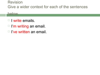 Revision
Give a wider context for each of the sentences
below.
   I write emails.
   I’m writing an email.
   I’ve written an email.
 