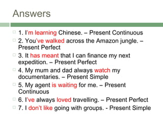 Answers
   1. I’m learning Chinese. – Present Continuous
   2. You’ve walked across the Amazon jungle. –
    Present Perfect
   3. It has meant that I can finance my next
    expedition. – Present Perfect
   4. My mum and dad always watch my
    documentaries. – Present Simple
   5. My agent is waiting for me. – Present
    Continuous
   6. I’ve always loved travelling. – Present Perfect
   7. I don’t like going with groups. - Present Simple
 