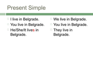 Present Simple
   I live in Belgrade.        We live in Belgrade.
   You live in Belgrade.      You live in Belgrade.
   He/She/It lives in         They live in
    Belgrade.                   Belgrade.
 