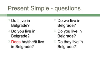 Present Simple - questions
   Do I live in             Do we live in
    Belgrade?                 Belgrade?
   Do you live in           Do you live in
    Belgrade?                 Belgrade?
   Does he/she/it live      Do they live in
    in Belgrade?              Belgrade?
 
