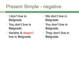 Present Simple - negative
   I don’t live in         We don’t live in
    Belgrade.                Belgrade.
   You don’t live in       You don’t live in
    Belgrade.                Belgrade.
   He/she /it doesn’t      They don’t live in
    live in Belgrade.        Belgrade.
 