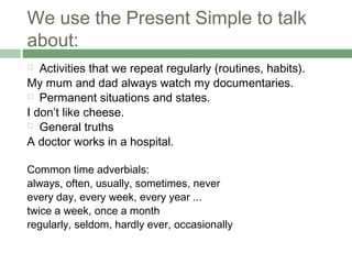 We use the Present Simple to talk
about:
  Activities that we repeat regularly (routines, habits).
My mum and dad always watch my documentaries.
 Permanent situations and states.

I don’t like cheese.
 General truths

A doctor works in a hospital.

Common time adverbials:
always, often, usually, sometimes, never
every day, every week, every year ...
twice a week, once a month
regularly, seldom, hardly ever, occasionally
 