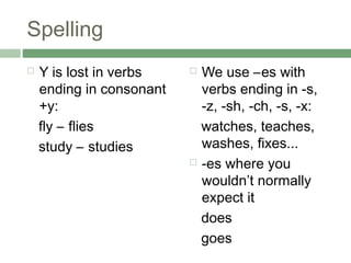 Spelling
   Y is lost in verbs     We use –es with
    ending in consonant     verbs ending in -s,
    +y:                     -z, -sh, -ch, -s, -x:
    fly – flies             watches, teaches,
    study – studies         washes, fixes...
                           -es where you

                            wouldn’t normally
                            expect it
                            does
                            goes
 
