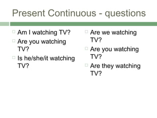 Present Continuous - questions
   Am I watching TV?          Are we watching
   Are you watching            TV?
    TV?...