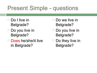 Present Simple - questions
   Do I live in             Do we live in
    Belgrade?                 Belgrade?
   Do you ...