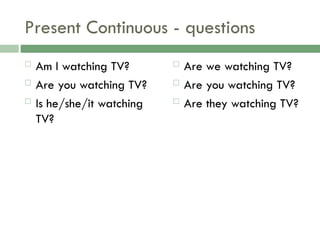 Present Continuous - questions
 Am I watching TV?
 Are you watching TV?
 Is he/she/it watching
TV?
 Are we watching TV?
 Are you watching TV?
 Are they watching TV?
 
