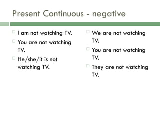 Present Continuous - negative
 I am not watching TV.
 You are not watching
TV.
 He/she/it is not
watching TV.
 We are not watching
TV.
 You are not watching
TV.
 They are not watching
TV.
 