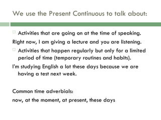 We use the Present Continuous to talk about:
 Activities that are going on at the time of speaking.
Right now, I am giving a lecture and you are listening.
 Activities that happen regularly but only for a limited
period of time (temporary routines and habits).
I’m studying English a lot these days because we are
having a test next week.
Common time adverbials:
now, at the moment, at present, these days
 