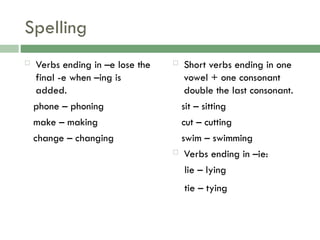 Spelling
 Verbs ending in –e lose the
final -e when –ing is
added.
phone – phoning
make – making
change – changing
 Short verbs ending in one
vowel + one consonant
double the last consonant.
sit – sitting
cut – cutting
swim – swimming
 Verbs ending in –ie:
lie – lying
tie – tying
 