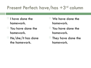 Present Perfect: have/has +3rd
column
 I have done the
homework.
 You have done the
homework.
 He/she/it has done
the homework.
 We have done the
homework.
 You have done the
homework.
 They have done the
homework.
 