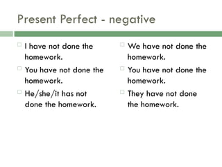 Present Perfect - negative
 I have not done the
homework.
 You have not done the
homework.
 He/she/it has not
done the homework.
 We have not done the
homework.
 You have not done the
homework.
 They have not done
the homework.
 