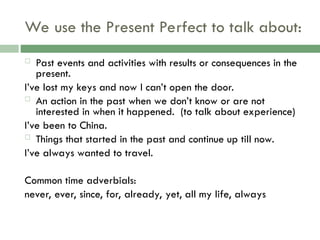 We use the Present Perfect to talk about:
 Past events and activities with results or consequences in the
present.
I’ve lost my keys and now I can’t open the door.
 An action in the past when we don’t know or are not
interested in when it happened. (to talk about experience)
I’ve been to China.
 Things that started in the past and continue up till now.
I’ve always wanted to travel.
Common time adverbials:
never, ever, since, for, already, yet, all my life, always
 