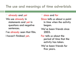 The use and meanings of time adverbials
 already and yet
We use already in
statements and yet in
questions and negative
sentences.
I’ve already seen that film.
I haven’t finished yet.
 since and for
Since tells us about a point
in time when the activity
began.
We’ve been friends since
2003.
For tells us about the
period of time that the
activity has taken.
We’ve been friends for
five years.
 