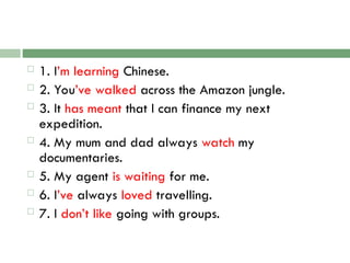  1. I’m learning Chinese.
 2. You’ve walked across the Amazon jungle.
 3. It has meant that I can finance my next
expedition.
 4. My mum and dad always watch my
documentaries.
 5. My agent is waiting for me.
 6. I’ve always loved travelling.
 7. I don’t like going with groups.
 