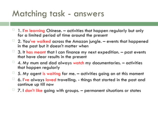 Matching task - answers
 1. I’m learning Chinese. – activities that happen regularly but only
for a limited period of time around the present
 2. You’ve walked across the Amazon jungle. – events that happened
in the past but it doesn’t matter when
 3. It has meant that I can finance my next expedition. – past events
that have clear results in the present
 4. My mum and dad always watch my documentaries. – activities
that happen regularly
 5. My agent is waiting for me. – activities going on at this moment
 6. I’ve always loved travelling. - things that started in the past and
continue up till now
 7. I don’t like going with groups. – permanent situations or states
 