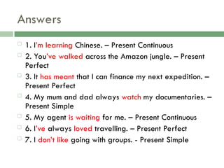 Answers
 1. I’m learning Chinese. – Present Continuous
 2. You’ve walked across the Amazon jungle. – Present
Perfect
 3. It has meant that I can finance my next expedition. –
Present Perfect
 4. My mum and dad always watch my documentaries. –
Present Simple
 5. My agent is waiting for me. – Present Continuous
 6. I’ve always loved travelling. – Present Perfect
 7. I don’t like going with groups. - Present Simple
 