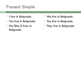 Present Simple
 I live in Belgrade.
 You live in Belgrade.
 He/She/It lives in
Belgrade.
 We live in Belgrade.
 You live in Belgrade.
 They live in Belgrade.
 