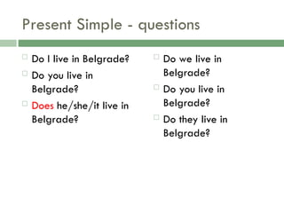 Present Simple - questions
 Do I live in Belgrade?
 Do you live in
Belgrade?
 Does he/she/it live in
Belgrade?
 Do we live in
Belgrade?
 Do you live in
Belgrade?
 Do they live in
Belgrade?
 