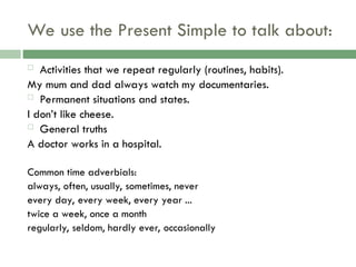 We use the Present Simple to talk about:
 Activities that we repeat regularly (routines, habits).
My mum and dad always watch my documentaries.
 Permanent situations and states.
I don’t like cheese.
 General truths
A doctor works in a hospital.
Common time adverbials:
always, often, usually, sometimes, never
every day, every week, every year ...
twice a week, once a month
regularly, seldom, hardly ever, occasionally
 