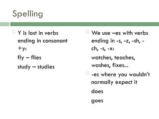 Spelling
 Y is lost in verbs
ending in consonant
+y:
fly – flies
study – studies
 We use –es with verbs
ending in -s, -z, -sh, -
ch, -s, -x:
watches, teaches,
washes, fixes...
 -es where you wouldn’t
normally expect it
does
goes
 