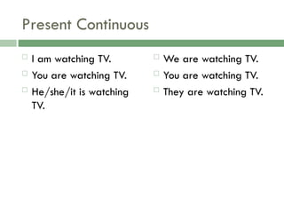 Present Continuous
 I am watching TV.
 You are watching TV.
 He/she/it is watching
TV.
 We are watching TV.
 You are watching TV.
 They are watching TV.
 