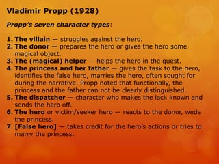 Vladimir Propp (1928)
Propp’s seven character types:
1. The villain — struggles against the hero.
2. The donor — prepares the hero or gives the hero some
magical object.
3. The (magical) helper — helps the hero in the quest.
4. The princess and her father — gives the task to the hero,
identifies the false hero, marries the hero, often sought for
during the narrative. Propp noted that functionally, the
princess and the father can not be clearly distinguished.
5. The dispatcher — character who makes the lack known and
sends the hero off.
6. The hero or victim/seeker hero — reacts to the donor, weds
the princess.
7. [False hero] — takes credit for the hero’s actions or tries to
marry the princess.
 