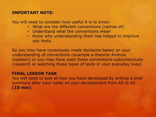 IMPORTANT NOTE:
You will need to consider how useful it is to know:
• What are the different conventions (names of)
• Understand what the conventions mean
• Know why understanding them has helped to improve
you texts.
So you may have consciously made decisions based on your
understanding of conventions (example a theorist Andrew
Goodwin) or you may have used these conventions subconsciously
(research or watching these types of texts in your everyday lives)
FINAL LESSON TASK
You will need to look at how you have developed by writing a brief
summary after your notes on your development from AS to A2.
(10 min)
 