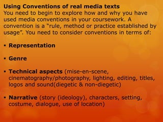 Using Conventions of real media texts
You need to begin to explore how and why you have
used media conventions in your coursework. A
convention is a “rule, method or practice established by
usage”. You need to consider conventions in terms of:
 Representation
 Genre
 Technical aspects (mise-en-scene,
cinematography/photography, lighting, editing, titles,
logos and sound(diegetic & non-diegetic)
 Narrative (story (ideology), characters, setting,
costume, dialogue, use of location)
 