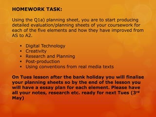 HOMEWORK TASK:
Using the Q1a) planning sheet, you are to start producing
detailed evaluation/planning sheets of your coursework for
each of the five elements and how they have improved from
AS to A2.
 Digital Technology
 Creativity
 Research and Planning
 Post-production
 Using conventions from real media texts
On Tues lesson after the bank holiday you will finalise
your planning sheets so by the end of the lesson you
will have a essay plan for each element. Please have
all your notes, research etc. ready for next Tues (3rd
May)
 